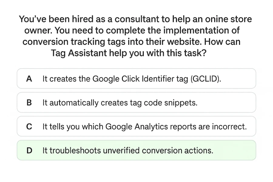 You’ve been hired as a consultant to help an online store owner. You need to complete the implementation of conversion tracking tags into their website. How can Tag Assistant help you with this task? 1 Feature Image Showing A Multiple-Choice Question About Tag Assistant. The Correct Answer, Troubleshooting Unverified Conversion Actions, Is Highlighted In Green.